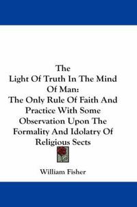 Cover image for The Light of Truth in the Mind of Man: The Only Rule of Faith and Practice with Some Observation Upon the Formality and Idolatry of Religious Sects