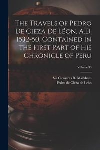 Cover image for The Travels of Pedro De Cieza De Leon, A.D. 1532-50, Contained in the First Part of His Chronicle of Peru; Volume 33