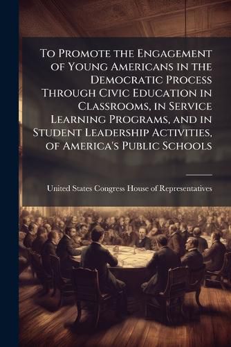 Cover image for To Promote the Engagement of Young Americans in the Democratic Process Through Civic Education in Classrooms, in Service Learning Programs, and in Student Leadership Activities, of America's Public Schools