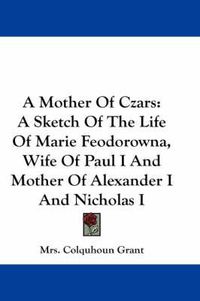 Cover image for A Mother of Czars: A Sketch of the Life of Marie Feodorowna, Wife of Paul I and Mother of Alexander I and Nicholas I