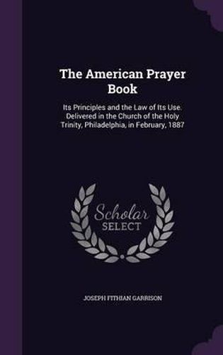 Cover image for The American Prayer Book: Its Principles and the Law of Its Use. Delivered in the Church of the Holy Trinity, Philadelphia, in February, 1887