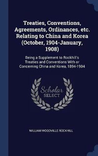 Treaties, Conventions, Agreements, Ordinances, Etc. Relating to China and Korea (October, 1904-January, 1908): Being a Supplement to Rockhill's Treaties and Conventions with or Concerning China and Korea, 1894-1904