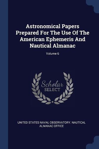Cover image for Astronomical Papers Prepared for the Use of the American Ephemeris and Nautical Almanac; Volume 6