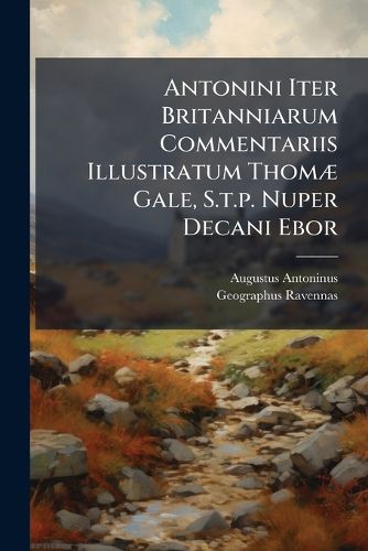 Cover image for Antonini Iter Britanniarum Commentariis Illustratum Thom Gale, S.T.P. Nuper Decani Ebor: Opus Posthumum Revisit, Auxit, Edidit R. G. Accessit Anonymi Ravennatis Britanni Chorographia, Cum Autographo Regis Galliae MSO. & Codice Vaticano Collata