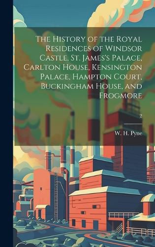 The History of the Royal Residences of Windsor Castle, St. James's Palace, Carlton House, Kensington Palace, Hampton Court, Buckingham House, and Frogmore; 2