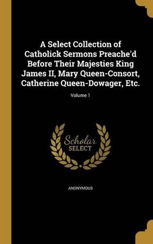 Cover image for A Select Collection of Catholick Sermons Preache'd Before Their Majesties King James II, Mary Queen-Consort, Catherine Queen-Dowager, Etc.; Volume 1