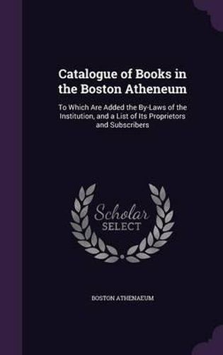 Catalogue of Books in the Boston Atheneum: To Which Are Added the By-Laws of the Institution, and a List of Its Proprietors and Subscribers