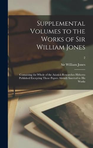 Cover image for Supplemental Volumes to the Works of Sir William Jones: Containing the Whole of the Asiatick Researches Hitherto Published Excepting Those Papers Already Inserted in His Works; 2