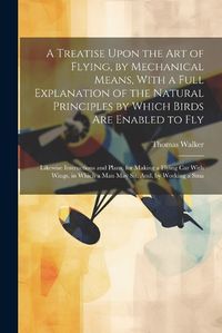 Cover image for A Treatise Upon the Art of Flying, by Mechanical Means, With a Full Explanation of the Natural Principles by Which Birds Are Enabled to Fly