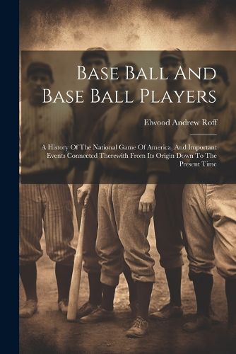 Base Ball And Base Ball Players; A History Of The National Game Of America, And Important Events Connected Therewith From Its Origin Down To The Present Time