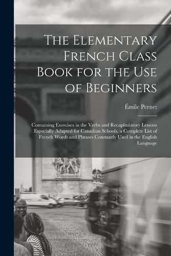 The Elementary French Class Book for the Use of Beginners [microform]: Containing Exercises in the Verbs and Recapitulatory Lessons Especially Adapted for Canadian Schools, a Complete List of French Words and Phrases Constantly Used in the English...