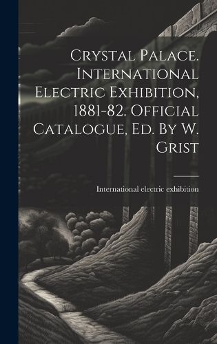 Cover image for Crystal Palace. International Electric Exhibition, 1881-82. Official Catalogue, Ed. By W. Grist