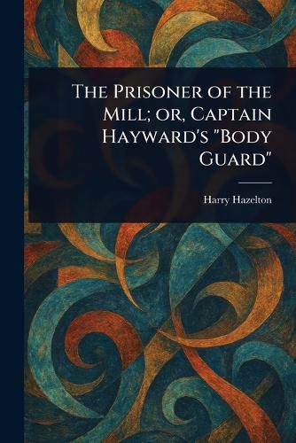 Cover image for The Prisoner of the Mill; or, Captain Hayward's "Body Guard"