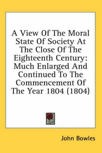Cover image for A View of the Moral State of Society at the Close of the Eighteenth Century: Much Enlarged and Continued to the Commencement of the Year 1804 (1804)