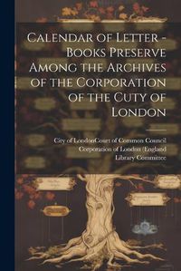 Cover image for Calendar of Letter - Books Preserve Among the Archives of the Corporation of the Cuty of London