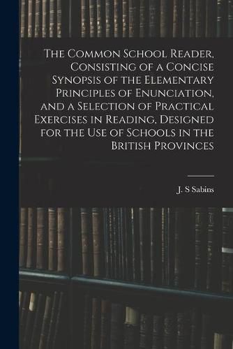 Cover image for The Common School Reader, Consisting of a Concise Synopsis of the Elementary Principles of Enunciation, and a Selection of Practical Exercises in Reading, Designed for the Use of Schools in the British Provinces