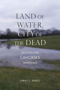 Cover image for Land of Water, City of the Dead: Religion and Cahokia's Emergence