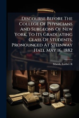 Cover image for Discourse Before the College of Physicians and Surgeons of New York, to Its Graduating Class of Students, Pronounced at Steinway Hall May 16, 1882