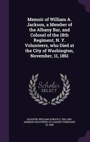 Cover image for Memoir of William A. Jackson, a Member of the Albany Bar, and Colonel of the 18th Regiment, N. Y. Volunteers, Who Died at the City of Washington, November, 11, 1861