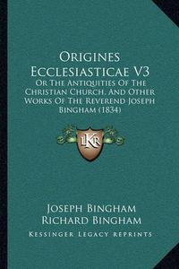 Cover image for Origines Ecclesiasticae V3: Or the Antiquities of the Christian Church, and Other Works of the Reverend Joseph Bingham (1834)