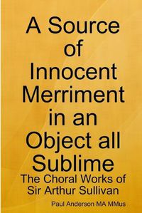Cover image for A Source of Innocent Merriment in an Object All Sublime: the Choral Works of Sir Arthur Sullivan