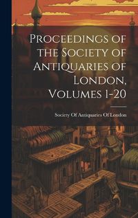 Cover image for Proceedings of the Society of Antiquaries of London, Volumes 1-20