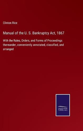 Cover image for Manual of the U. S. Bankruptcy Act, 1867: With the Rules, Orders, and Forms of Proceedings thereunder, conveniently annotated, classified, and arranged