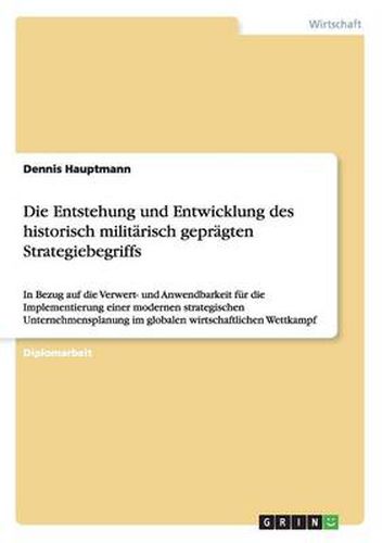 Cover image for Die Entstehung und Entwicklung des historisch militarisch gepragten Strategiebegriffs: In Bezug auf die Verwert- und Anwendbarkeit fur die Implementierung einer modernen strategischen Unternehmensplanung im globalen wirtschaftlichen Wettkampf