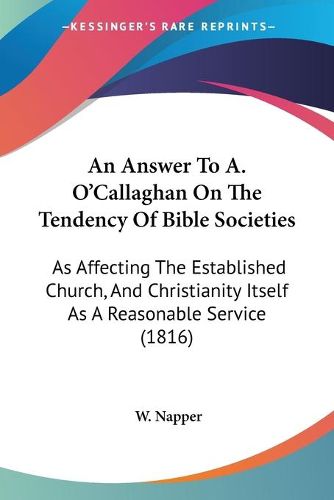 Cover image for An Answer To A. O'Callaghan On The Tendency Of Bible Societies: As Affecting The Established Church, And Christianity Itself As A Reasonable Service (1816)