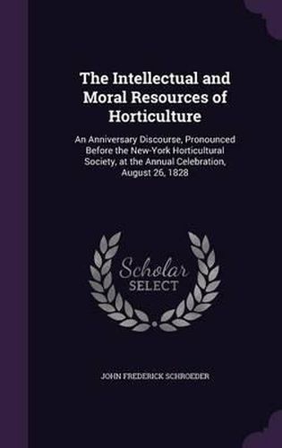 Cover image for The Intellectual and Moral Resources of Horticulture: An Anniversary Discourse, Pronounced Before the New-York Horticultural Society, at the Annual Celebration, August 26, 1828