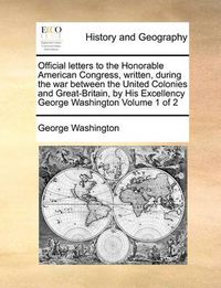 Cover image for Official Letters to the Honorable American Congress, Written, During the War Between the United Colonies and Great-Britain, by His Excellency George Washington Volume 1 of 2