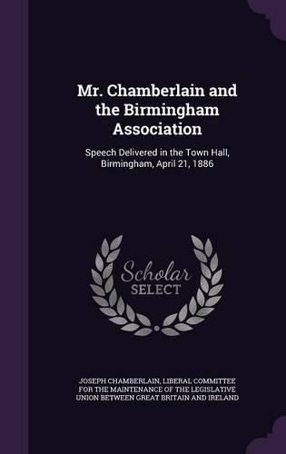 Mr. Chamberlain and the Birmingham Association: Speech Delivered in the Town Hall, Birmingham, April 21, 1886