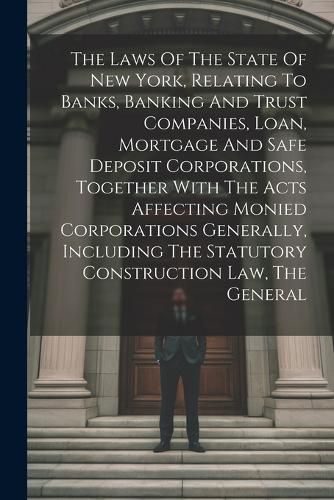 Cover image for The Laws Of The State Of New York, Relating To Banks, Banking And Trust Companies, Loan, Mortgage And Safe Deposit Corporations, Together With The Acts Affecting Monied Corporations Generally, Including The Statutory Construction Law, The General