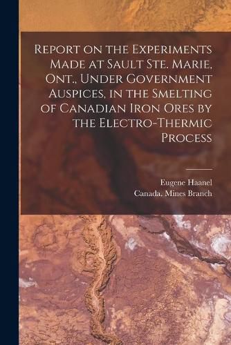 Cover image for Report on the Experiments Made at Sault Ste. Marie, Ont., Under Government Auspices, in the Smelting of Canadian Iron Ores by the Electro-thermic Process [microform]