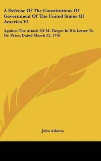 Cover image for A Defense of the Constitutions of Government of the United States of America V1: Against the Attack of M. Turgot in His Letter to Dr. Price, Dated March 22, 1778