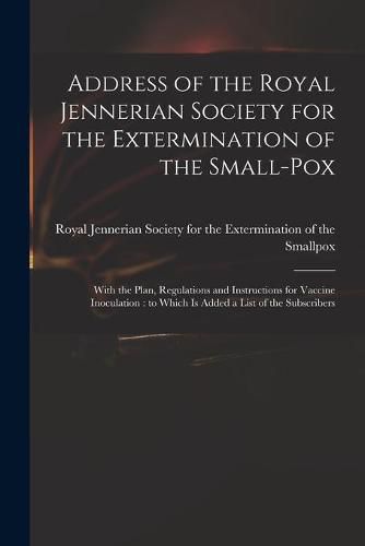 Cover image for Address of the Royal Jennerian Society for the Extermination of the Small-pox [microform]: With the Plan, Regulations and Instructions for Vaccine Inoculation: to Which is Added a List of the Subscribers