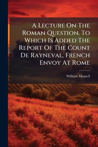 Cover image for A Lecture on the Roman Question. to Which Is Added the Report of the Count de Rayneval, French Envoy at Rome...