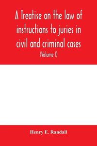 Cover image for A treatise on the law of instructions to juries in civil and criminal cases, with forms of instructions approved by the courts (Volume I)