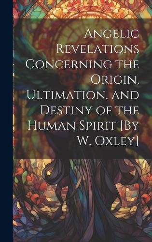 Cover image for Angelic Revelations Concerning the Origin, Ultimation, and Destiny of the Human Spirit [By W. Oxley]