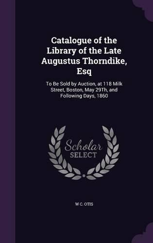 Cover image for Catalogue of the Library of the Late Augustus Thorndike, Esq: To Be Sold by Auction, at 118 Milk Street, Boston, May 29th, and Following Days, 1860