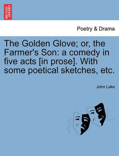 Cover image for The Golden Glove; Or, the Farmer's Son: A Comedy in Five Acts [In Prose]. with Some Poetical Sketches, Etc.