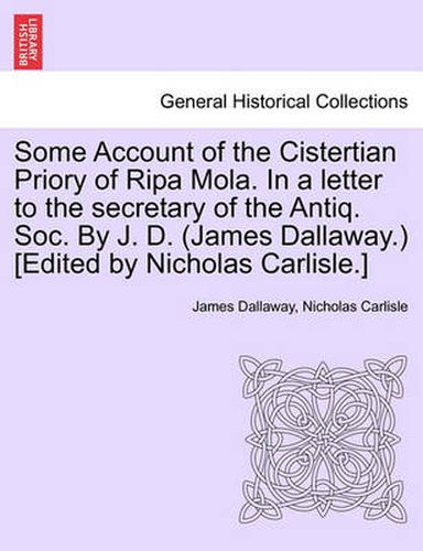 Cover image for Some Account of the Cistertian Priory of Ripa Mola. in a Letter to the Secretary of the Antiq. Soc. by J. D. (James Dallaway.) [Edited by Nicholas Carlisle.]