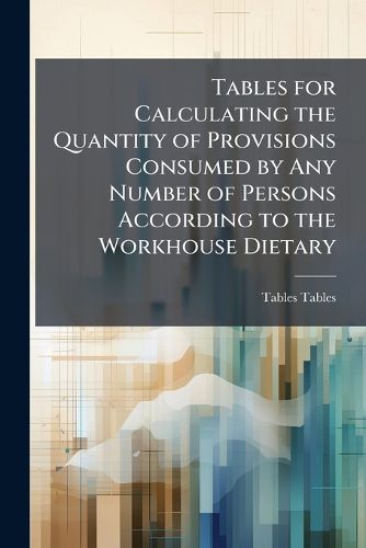 Cover image for Tables for Calculating the Quantity of Provisions Consumed by Any Number of Persons According to the Workhouse Dietary