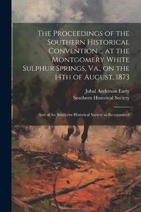 Cover image for The Proceedings of the Southern Historical Convention ... at the Montgomery White Sulphur Springs, Va., on the 14th of August, 1873; and of the Southern Historical Society as Reorganized