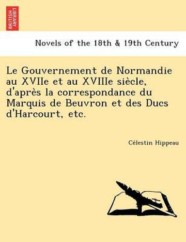 Cover image for Le Gouvernement de Normandie Au Xviie Et Au Xviiie Sie Cle, D'Apre S La Correspondance Du Marquis de Beuvron Et Des Ducs D'Harcourt, Etc.