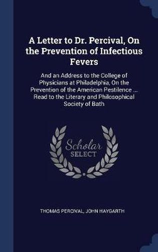 A Letter to Dr. Percival, on the Prevention of Infectious Fevers: And an Address to the College of Physicians at Philadelphia, on the Prevention of the American Pestilence ... Read to the Literary and Philosophical Society of Bath