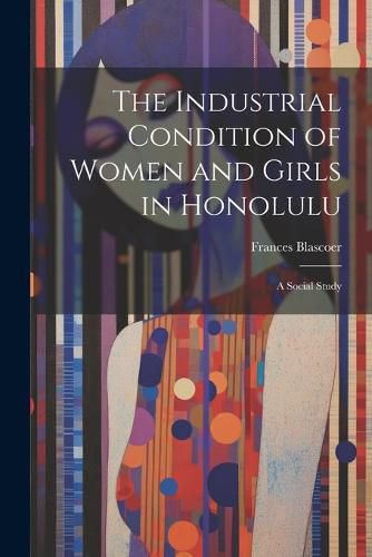 Cover image for The Industrial Condition of Women and Girls in Honolulu; a Social Study