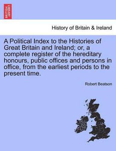 Cover image for A Political Index to the Histories of Great Britain and Ireland; Or, a Complete Register of the Hereditary Honours, Public Offices and Persons in Office, from the Earliest Periods to the Present Time.