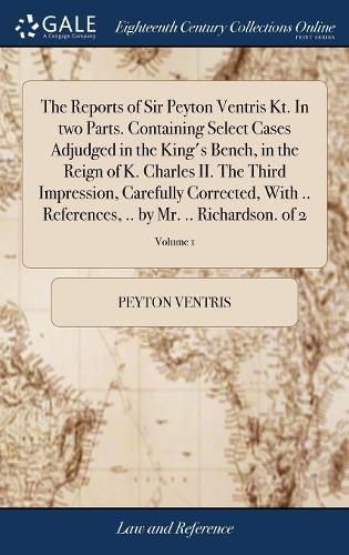 Cover image for The Reports of Sir Peyton Ventris Kt. In two Parts. Containing Select Cases Adjudged in the King's Bench, in the Reign of K. Charles II. The Third Impression, Carefully Corrected, With .. References, .. by Mr. .. Richardson. of 2; Volume 1