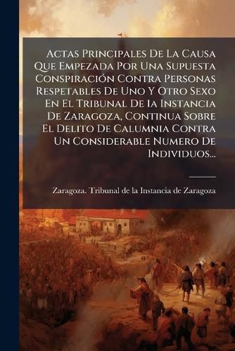 Cover image for Actas Principales de La Causa Que Empezada Por Una Supuesta Conspiraci N Contra Personas Respetables de Uno y Otro Sexo En El Tribunal de 1a Instancia de Zaragoza, Continua Sobre El Delito de Calumnia Contra Un Considerable Numero de Individuos...